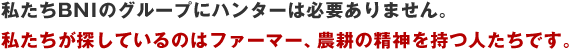私たちBNIのグループにハンターは必要ありません。私たちが探しているのはファーマー、農耕の精神を持つ人たちです。