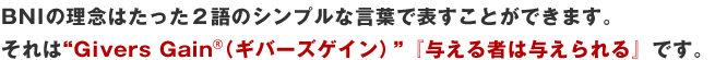 BNIの理念はたった2語のシンプルな言葉で表すことができます。それは“Givers Gain(ギバーズゲイン)”『与える者は与えられる』です。