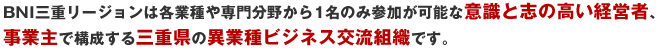 BNI三重リージョンは各業種や専門分野から1名のみ参加が可能な意識と志の高い経営者、事業主で構成する三重県の異業種ビジネス交流組織です。